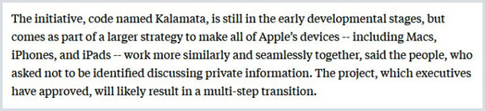 «Η πρωτοβουλία, με την κωδική ονομασία Kalamata, βρίσκεται ακόμα σε πρώιμα αναπτυξιακά στάδια, αλλά αποτελεί μέρος μιας μεγαλύτερης στρατηγικής για να κάνει όλες τις συσκευές της Apple -συμπεριλαμβανομένων Macs, iPhones και iPad- να λειτουργούν πιο ομοιόμορφα και αδιάλειπτα μαζί...».